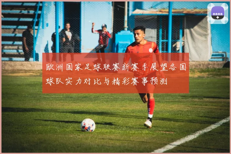 欧洲国家足球联赛新赛季展望各国球队实力对比与精彩赛事预测