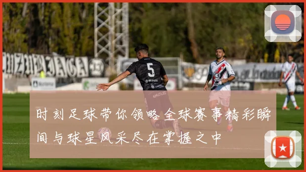 时刻足球带你领略全球赛事精彩瞬间与球星风采尽在掌握之中