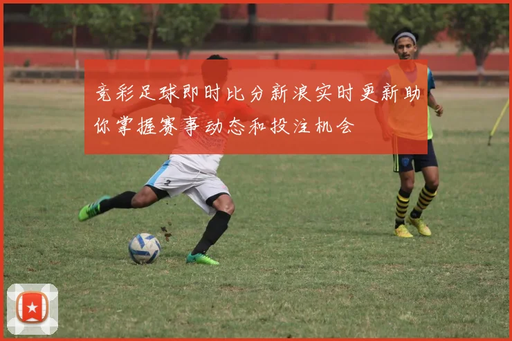 竞彩足球即时比分新浪实时更新助你掌握赛事动态和投注机会