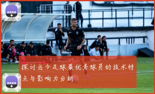 探讨当今足球最优秀球员的技术特点与影响力分析