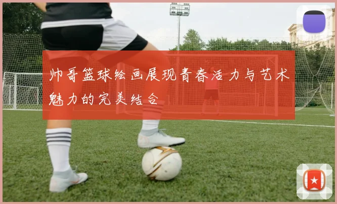 帅哥篮球绘画展现青春活力与艺术魅力的完美结合