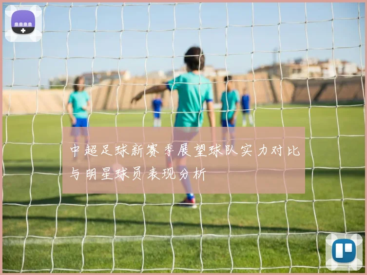 中超足球新赛季展望球队实力对比与明星球员表现分析