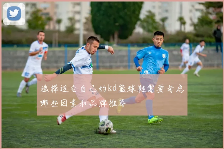 选择适合自己的kd篮球鞋需要考虑哪些因素和品牌推荐