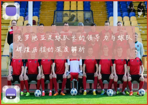 克罗地亚足球队长的领导力与球队辉煌历程的深度解析